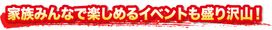 家族みんなで楽しめるイベントも盛り沢山！