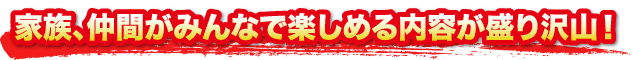 家族、仲間がみんなで楽しめる内容が盛り沢山！