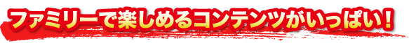 ファミリーで楽しめるコンテンツがいっぱい！