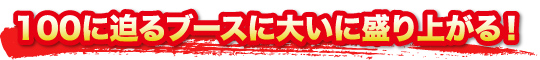 100に迫るブースに大いに盛り上がる！