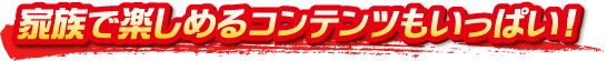 家族で楽しめるコンテンツもいっぱい！