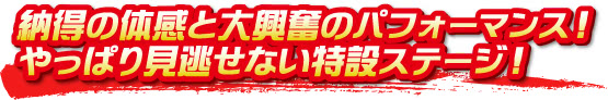 納得の体感と大興奮のパフォーマンス！やっぱり見逃せない特設ステージ！
