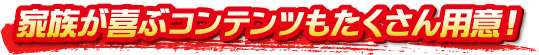 家族が喜ぶコンテンツもたくさん用意！